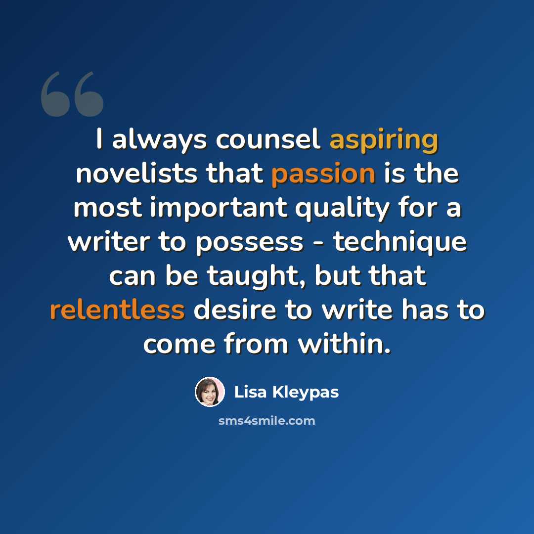 “I always counsel aspiring novelists that passion is the most important quality for a writer to possess - technique can be taught, but that relentless desire to write has to come from within.” quote by Lisa Kleypas