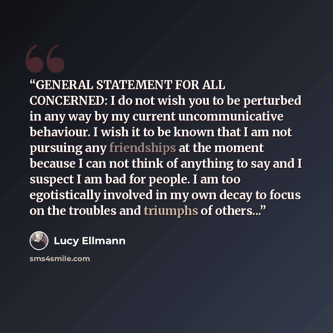 “GENERAL STATEMENT FOR ALL CONCERNED: I do not wish you to be perturbed in any way by my current uncommunicative behaviour. I wish it to be known that I am not pursuing any friendships at the moment because I can not think of anything to say and I suspect I am bad for people. I am too egotistically…” quote by Lucy Ellmann