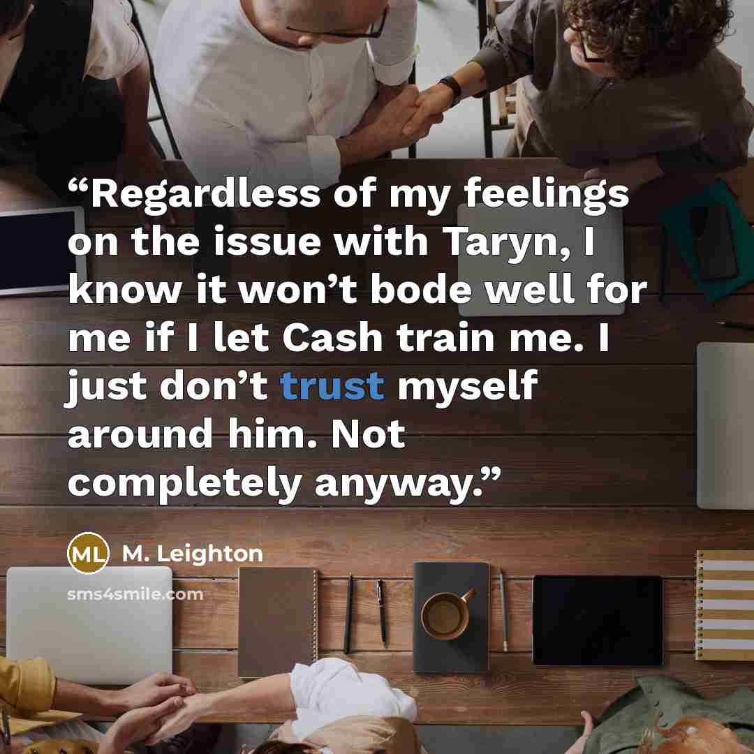 “Regardless of my feelings on the issue with Taryn, I know it won’t bode well for me if I let Cash train me. I just don’t trust myself around him. Not completely anyway.” quote by M. Leighton