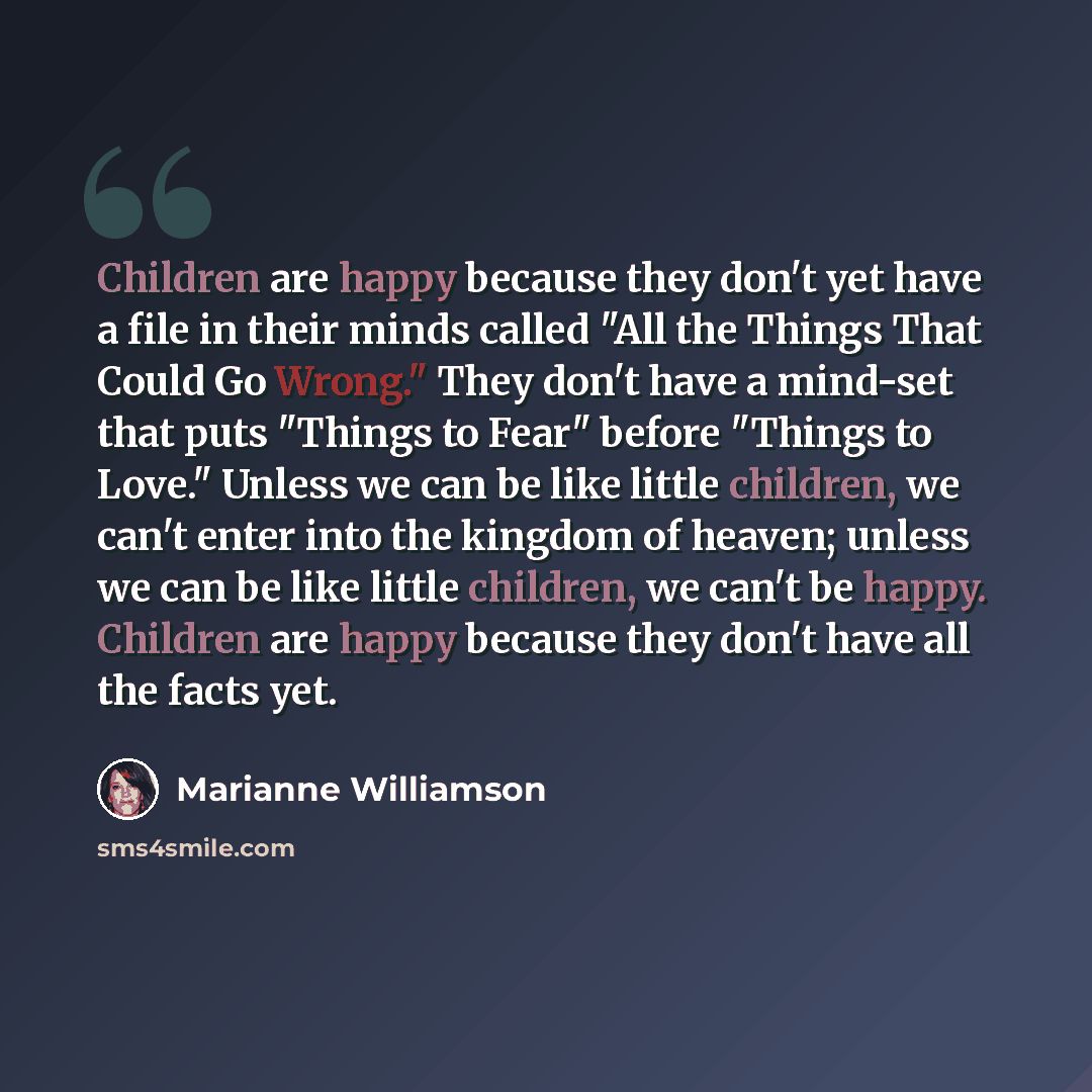 “Children are happy because they don't yet have a file in their minds called "All the Things That Could Go Wrong." They don't have a mind-set that puts "Things to Fear" before "Things to Love." Unless we can be like little children, we can't enter into the kingdom of heaven; unless we can be like…” quote by Marianne Williamson