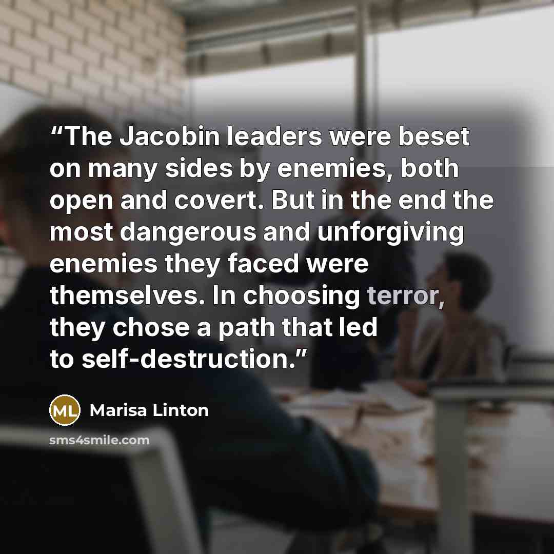 “The Jacobin leaders were beset on many sides by enemies, both open and covert. But in the end the most dangerous and unforgiving enemies they faced were themselves. In choosing terror, they chose a path that led to self-destruction.” quote by Marisa Linton