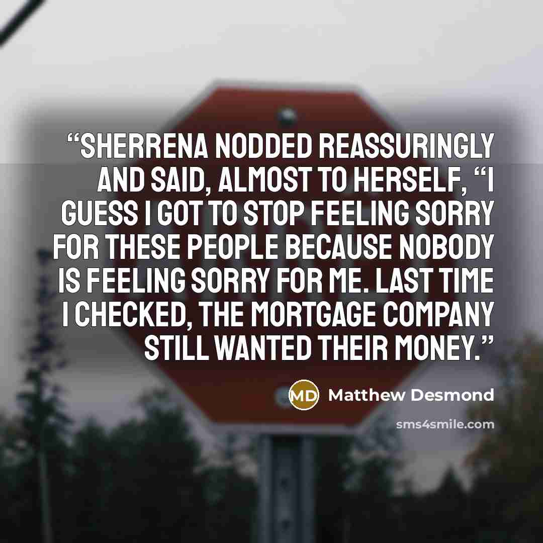 “Sherrena nodded reassuringly and said, almost to herself, “I guess I got to stop feeling sorry for these people because nobody is feeling sorry for me. Last time I checked, the mortgage company still wanted their money.” quote by Matthew Desmond