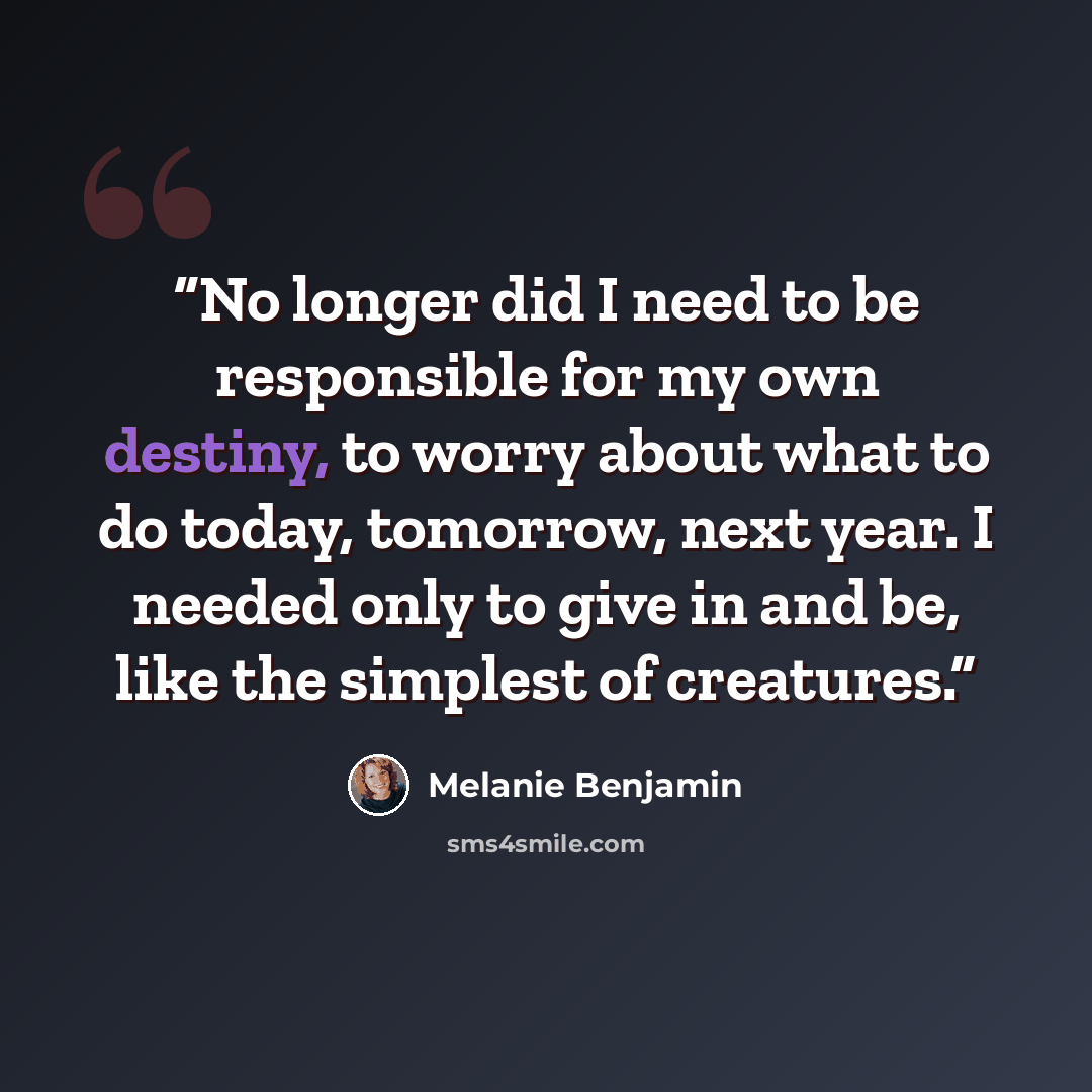 “No longer did I need to be responsible for my own destiny, to worry about what to do today, tomorrow, next year. I needed only to give in and be, like the simplest of creatures.” quote by Melanie Benjamin