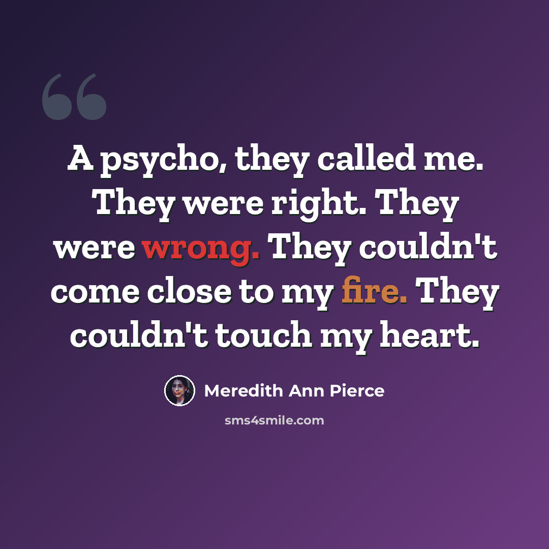 “A psycho, they called me. They were right. They were wrong. They couldn't come close to my fire. They couldn't touch my heart.” quote by Meredith Ann Pierce