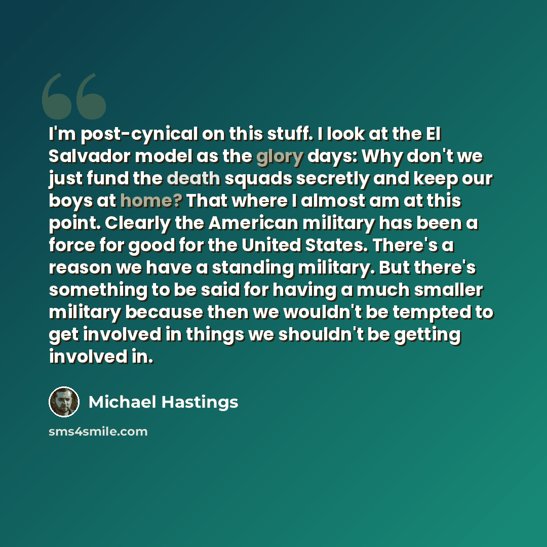 “I'm post-cynical on this stuff. I look at the El Salvador model as the glory days: Why don't we just fund the death squads secretly and keep our boys at home? That where I almost am at this point. Clearly the American military has been a force for good for the United States. There's a reason we…” quote by Michael Hastings