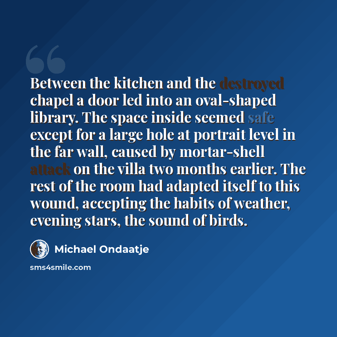 “Between the kitchen and the destroyed chapel a door led into an oval-shaped library. The space inside seemed safe except for a large hole at portrait level in the far wall, caused by mortar-shell attack on the villa two months earlier. The rest of the room had adapted itself to this wound…” quote by Michael Ondaatje