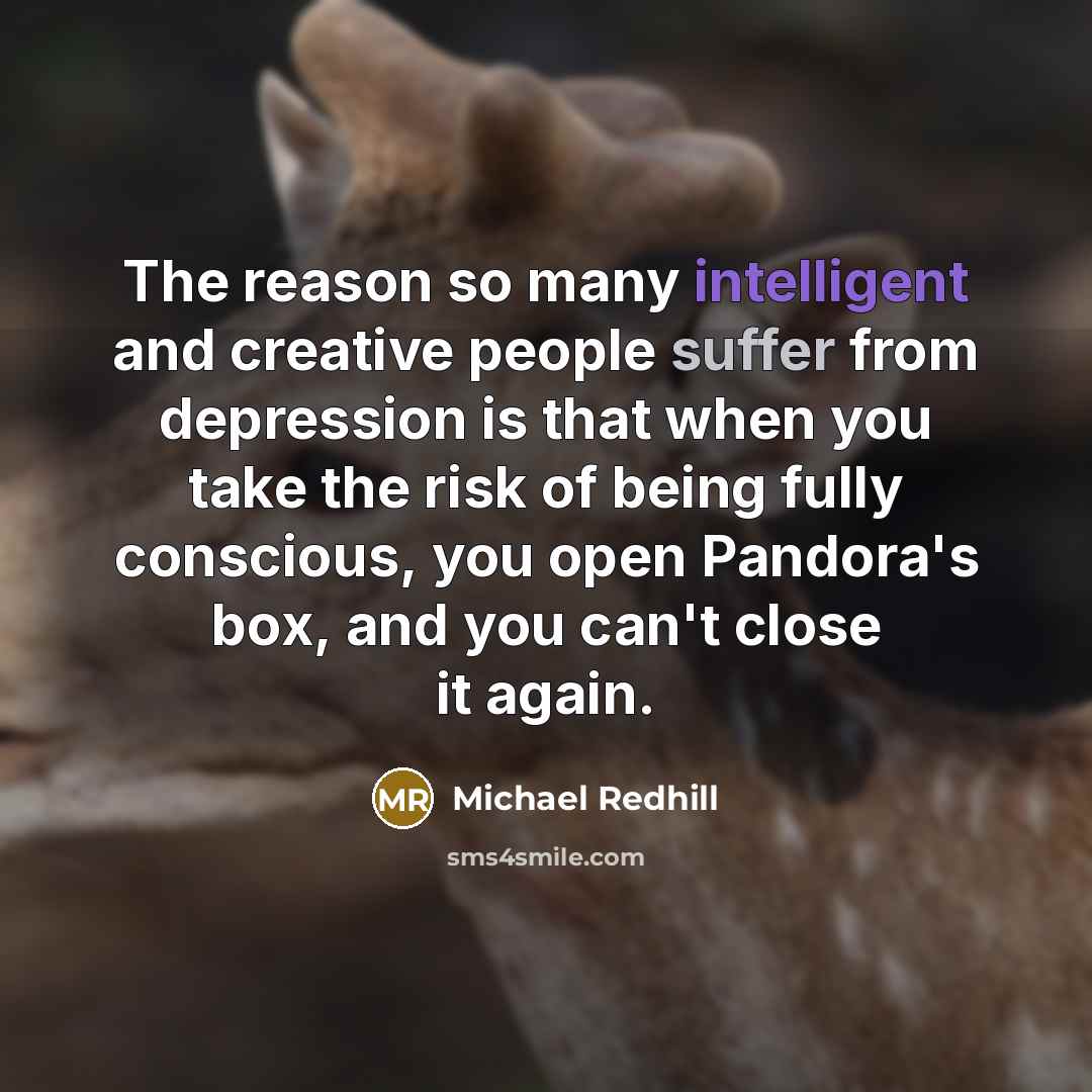“The reason so many intelligent and creative people suffer from depression is that when you take the risk of being fully conscious, you open Pandora's box, and you can't close it again.” quote by Michael Redhill