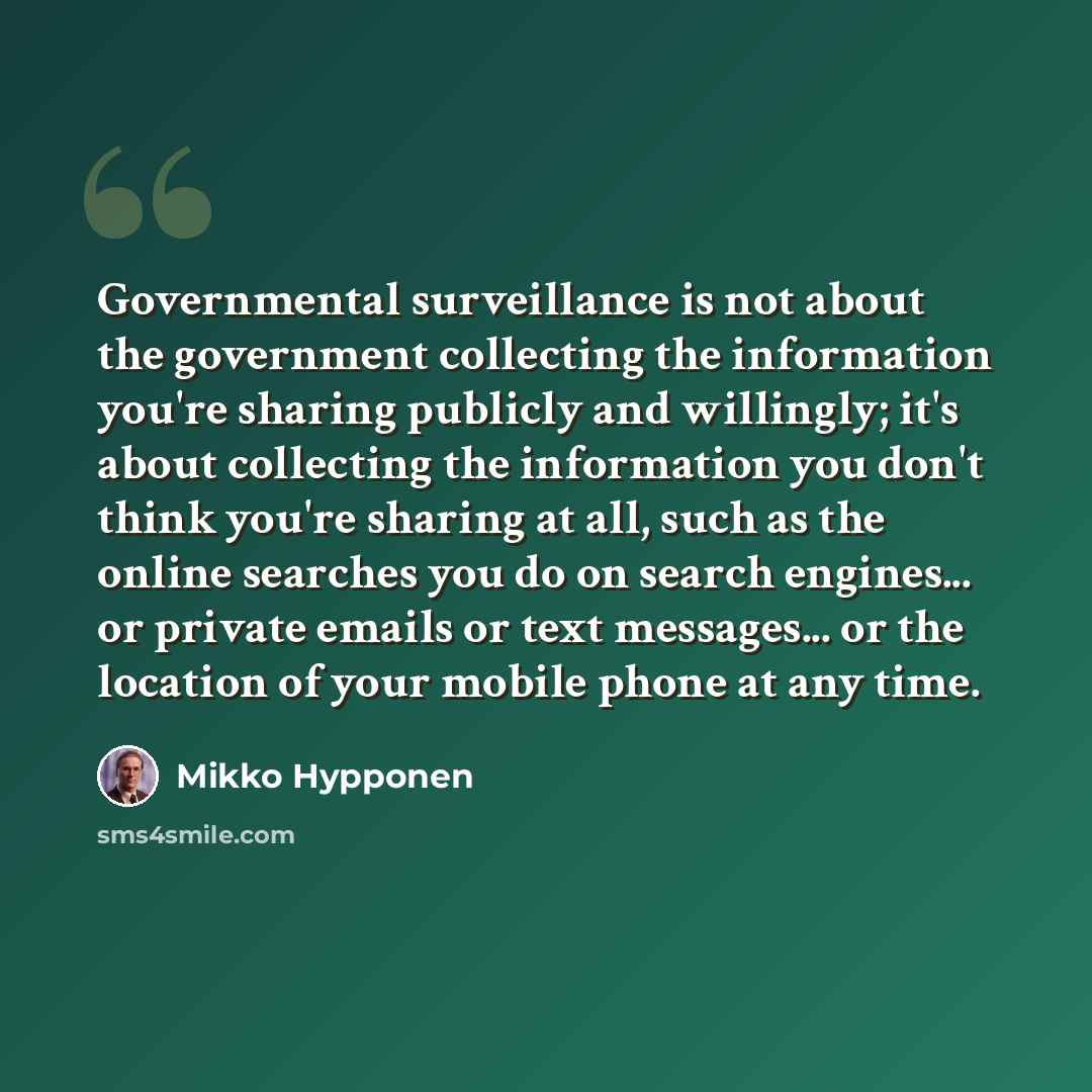 “Governmental surveillance is not about the government collecting the information you're sharing publicly and willingly; it's about collecting the information you don't think you're sharing at all, such as the online searches you do on search engines... or private emails or text messages... or the…” quote by Mikko Hypponen