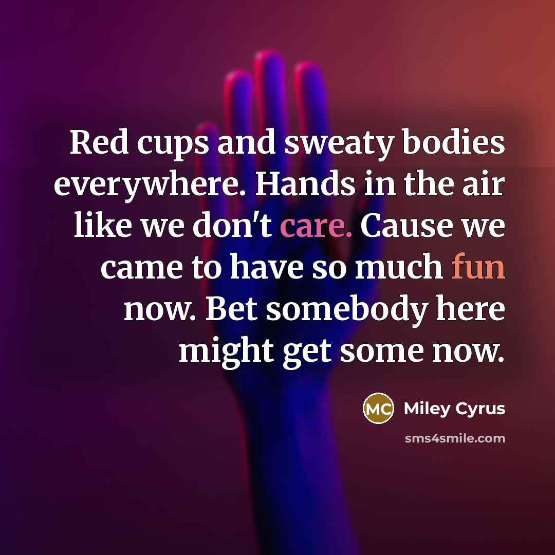 “Red cups and sweaty bodies everywhere. Hands in the air like we don't care. Cause we came to have so much fun now. Bet somebody here might get some now.” quote by Miley Cyrus