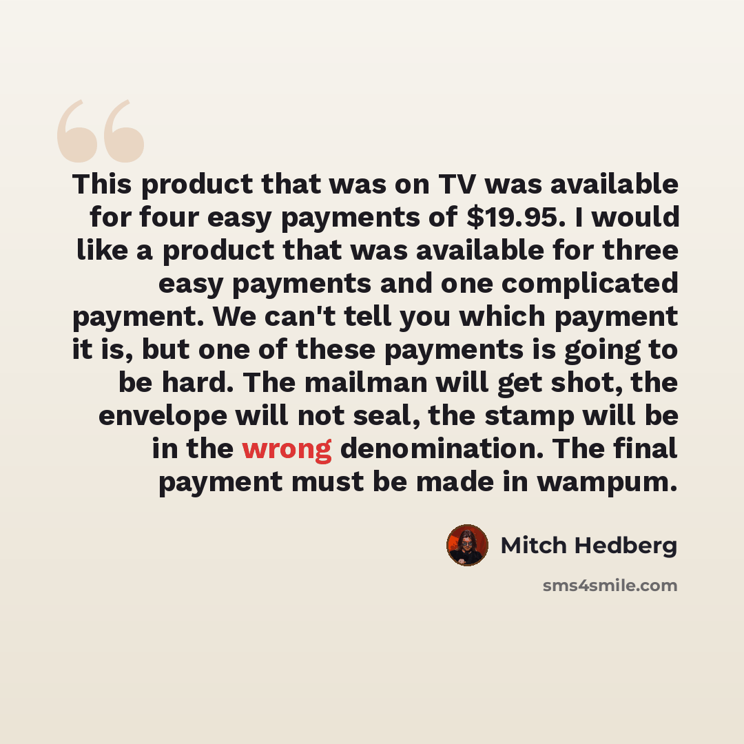 “This product that was on TV was available for four easy payments of $19.95. I would like a product that was available for three easy payments and one complicated payment. We can't tell you which payment it is, but one of these payments is going to be hard. The mailman will get shot, the envelope…” quote by Mitch Hedberg