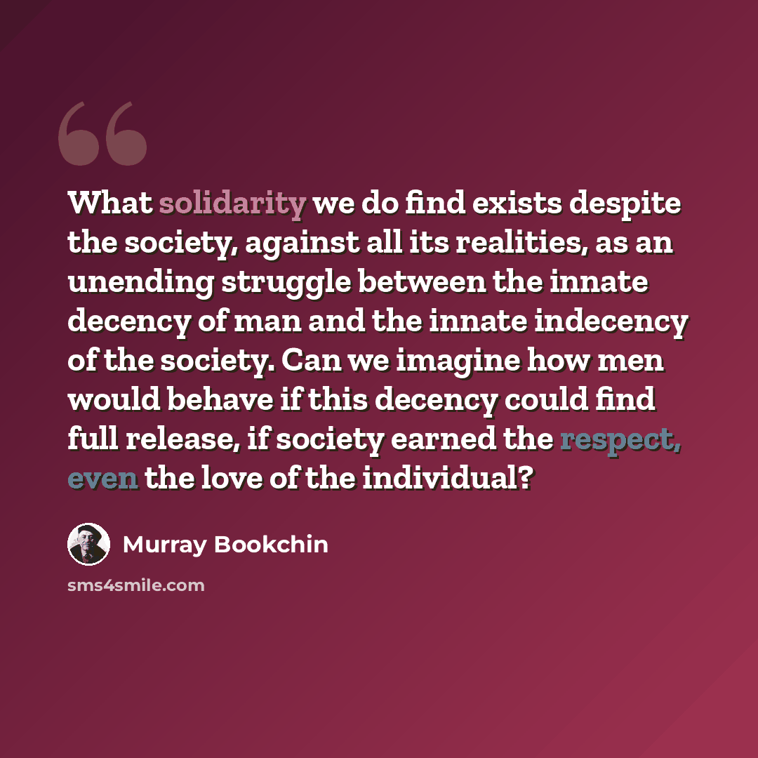 “What solidarity we do find exists despite the society, against all its realities, as an unending struggle between the innate decency of man and the innate indecency of the society. Can we imagine how men would behave if this decency could find full release, if society earned the respect, even the…” quote by Murray Bookchin