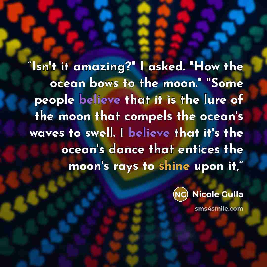 “Isn't it amazing?" I asked. "How the ocean bows to the moon." "Some people believe that it is the lure of the moon that compels the ocean's waves to swell. I believe that it's the ocean's dance that entices the moon's rays to shine upon it,” quote by Nicole Gulla