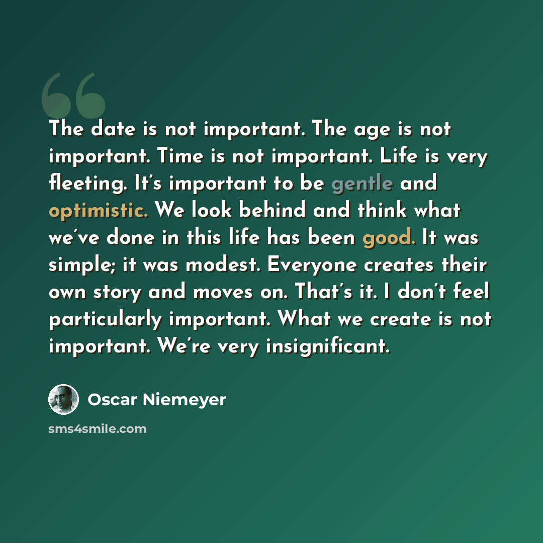 “The date is not important. The age is not important. Time is not important. Life is very fleeting. It’s important to be gentle and optimistic. We look behind and think what we’ve done in this life has been good. It was simple; it was modest. Everyone creates their own story and moves on. That’s…” quote by Oscar Niemeyer