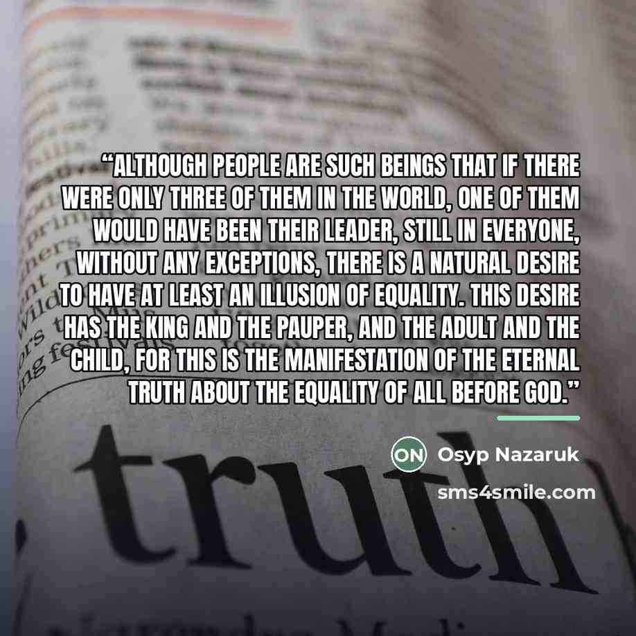 “Although people are such beings that if there were only three of them in the world, one of them would have been their leader, still in everyone, without any exceptions, there is a natural desire to have at least an illusion of equality. This desire has the king and the pauper, and the adult and…” quote by Osyp Nazaruk