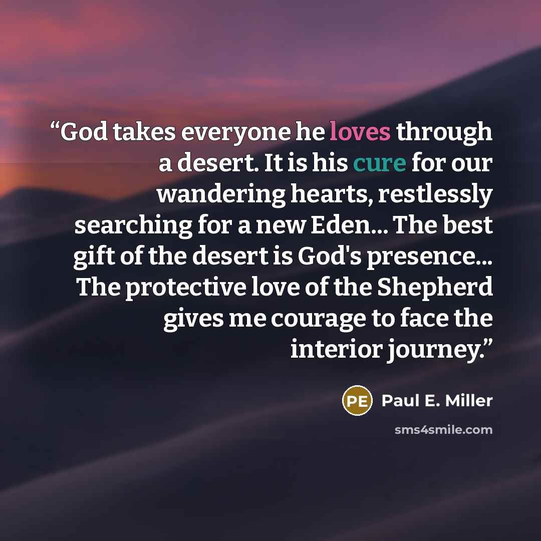 “God takes everyone he loves through a desert. It is his cure for our wandering hearts, restlessly searching for a new Eden... The best gift of the desert is God's presence... The protective love of the Shepherd gives me courage to face the interior journey.” quote by Paul E. Miller