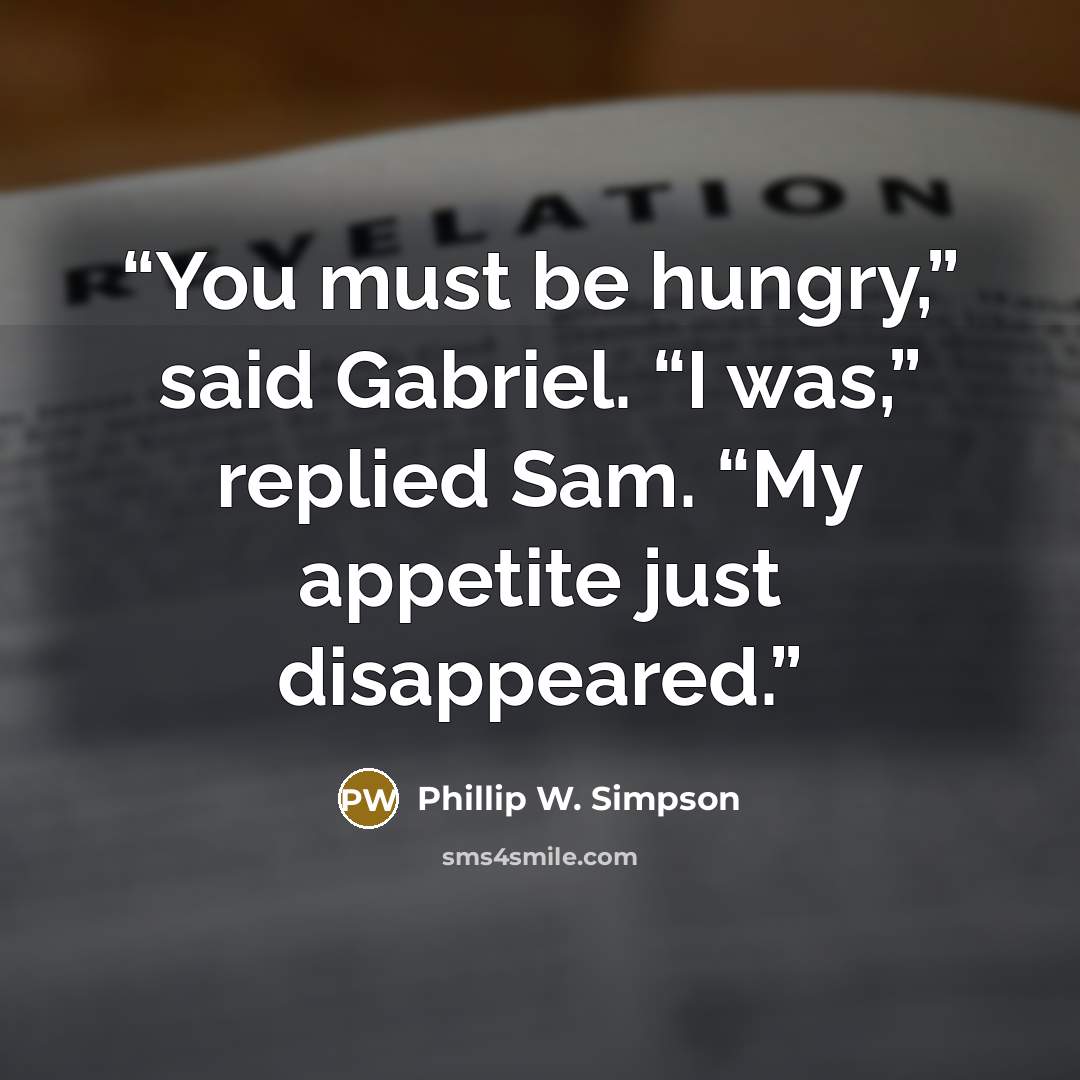 “You must be hungry,” said Gabriel. “I was,” replied Sam. “My appetite just disappeared.” quote by Phillip W. Simpson
