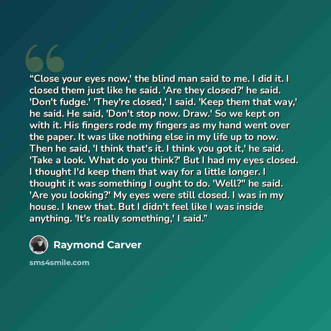 “Close your eyes now,' the blind man said to me. I did it. I closed them just like he said. 'Are they closed?' he said. 'Don't fudge.' 'They're closed,' I said. 'Keep them that way,' he said. He said, 'Don't stop now. Draw.' So we kept on with it. His fingers rode my fingers as my hand went over…” quote by Raymond Carver