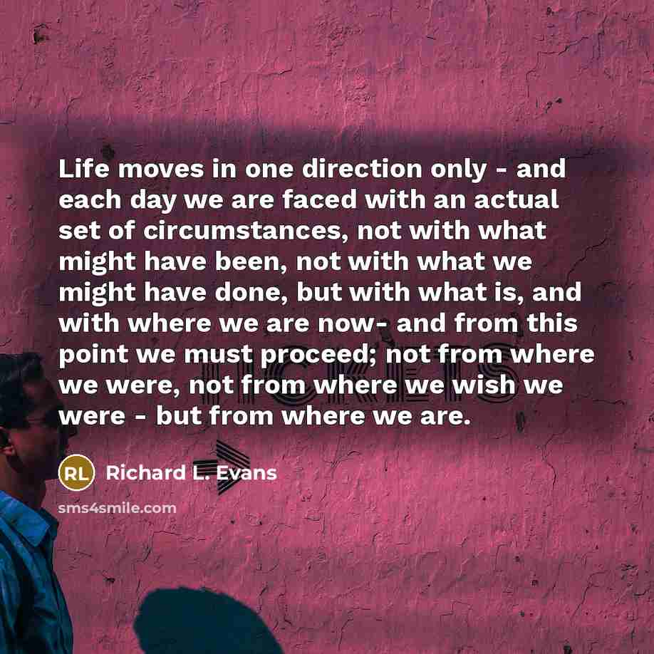 “Life moves in one direction only - and each day we are faced with an actual set of circumstances, not with what might have been, not with what we might have done, but with what is, and with where we are now- and from this point we must proceed; not from where we were, not from where we wish we…” quote by Richard L. Evans