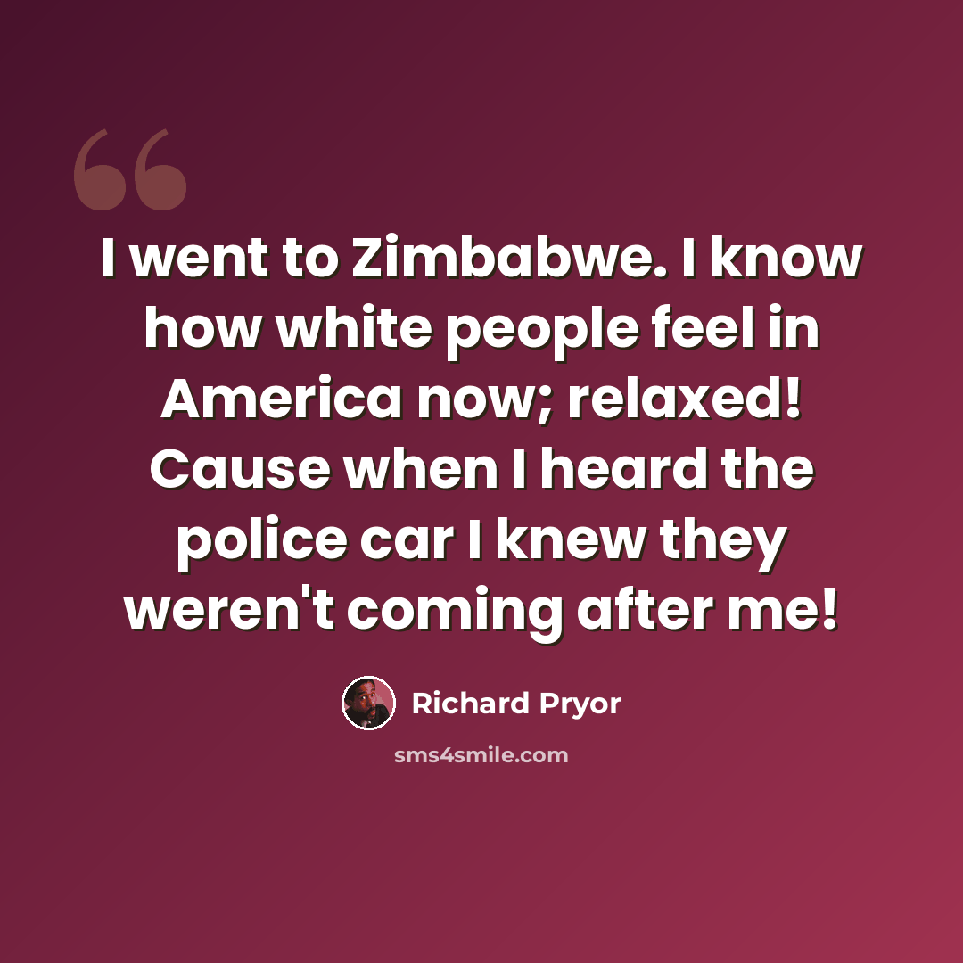 “I went to Zimbabwe. I know how white people feel in America now; relaxed! Cause when I heard the police car I knew they weren't coming after me!” quote by Richard Pryor