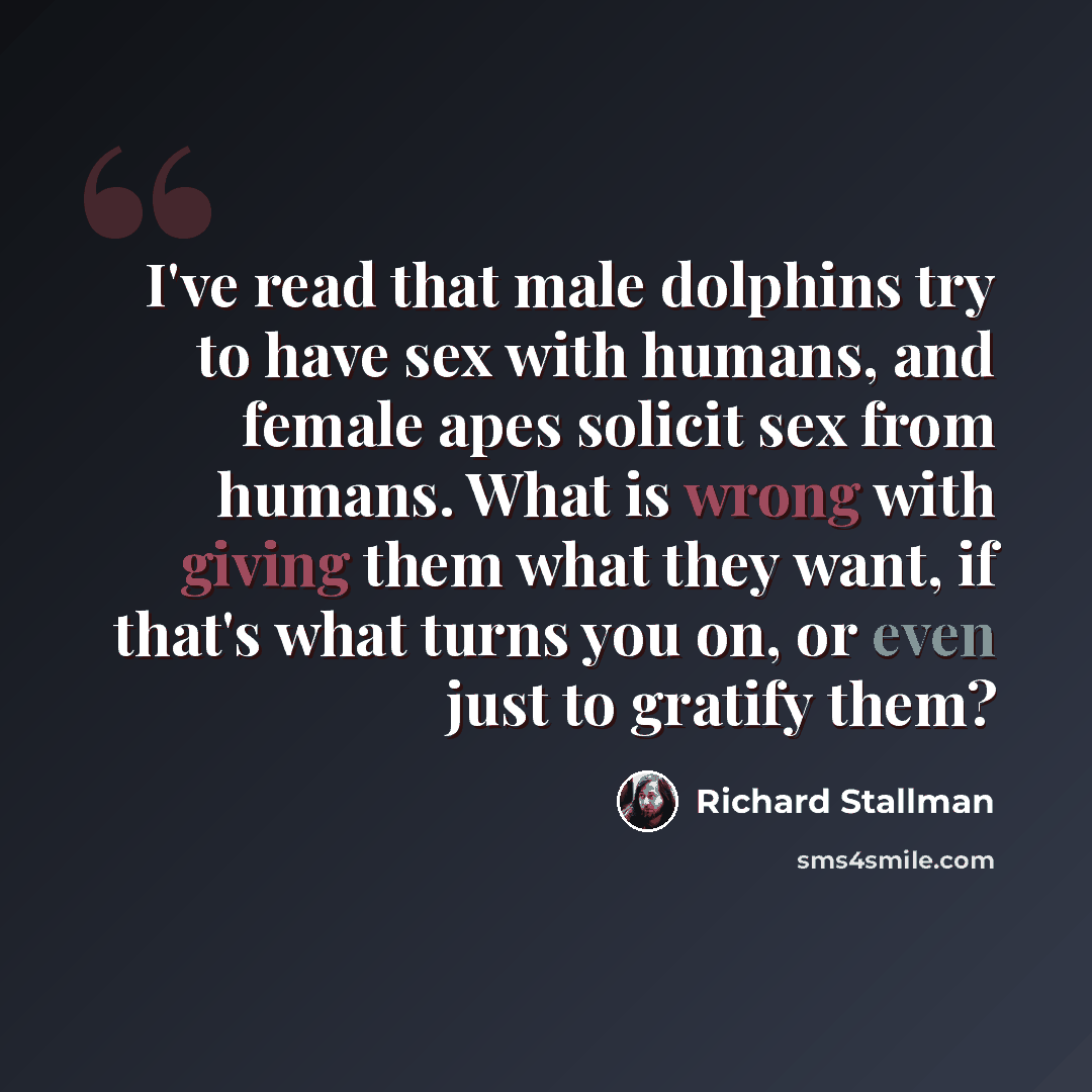 “I've read that male dolphins try to have sex with humans, and female apes solicit sex from humans. What is wrong with giving them what they want, if that's what turns you on, or even just to gratify them?” quote by Richard Stallman