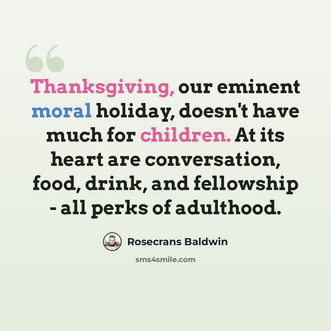 “Thanksgiving, our eminent moral holiday, doesn't have much for children. At its heart are conversation, food, drink, and fellowship - all perks of adulthood.” quote by Rosecrans Baldwin