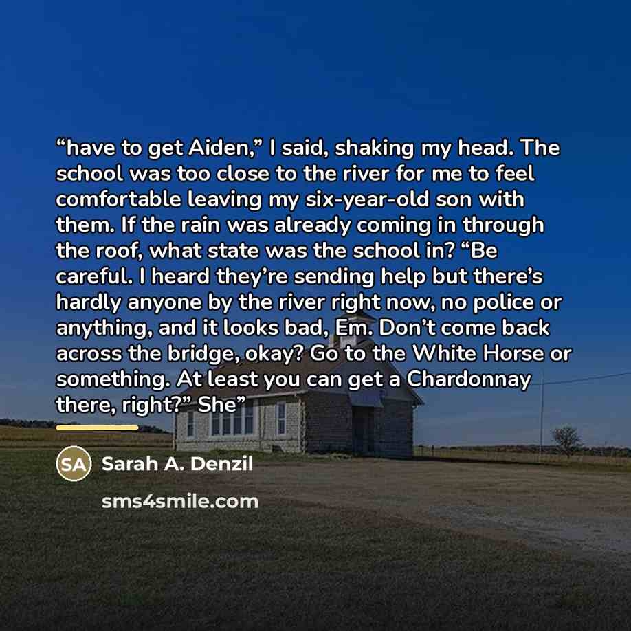 “have to get Aiden,” I said, shaking my head. The school was too close to the river for me to feel comfortable leaving my six-year-old son with them. If the rain was already coming in through the roof, what state was the school in? “Be careful. I heard they’re sending help but there’s hardly anyone…” quote by Sarah A. Denzil