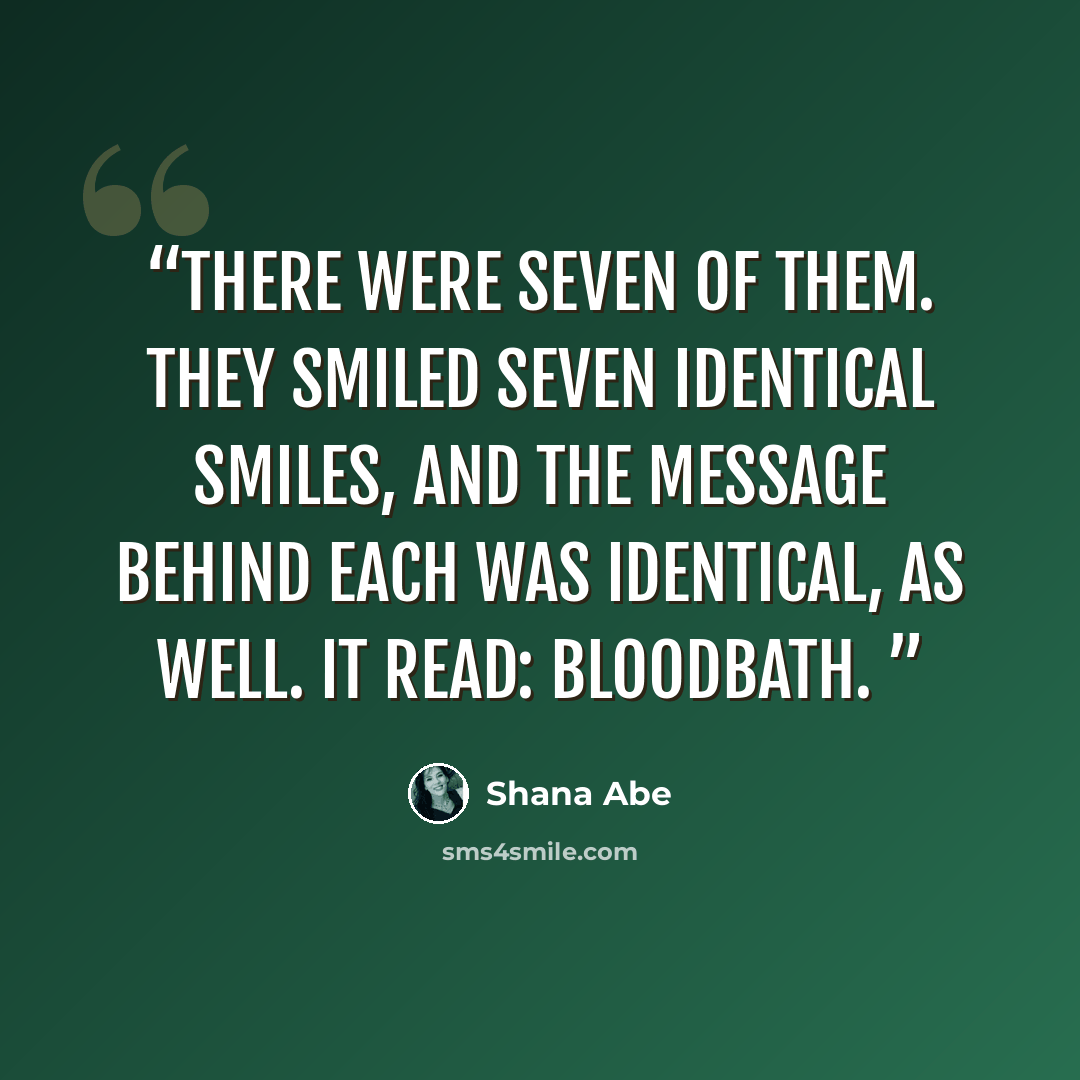 “There were seven of them. They smiled seven identical smiles, and the message behind each was identical, as well. It read: bloodbath.” quote by Shana Abe