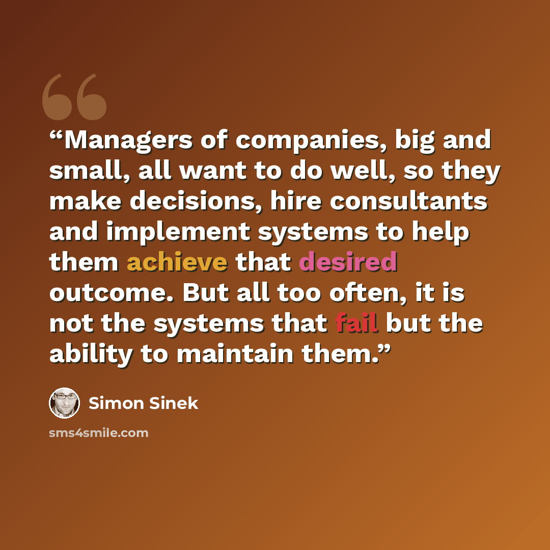 “Managers of companies, big and small, all want to do well, so they make decisions, hire consultants and implement systems to help them achieve that desired outcome. But all too often, it is not the systems that fail but the ability to maintain them.” quote by Simon Sinek