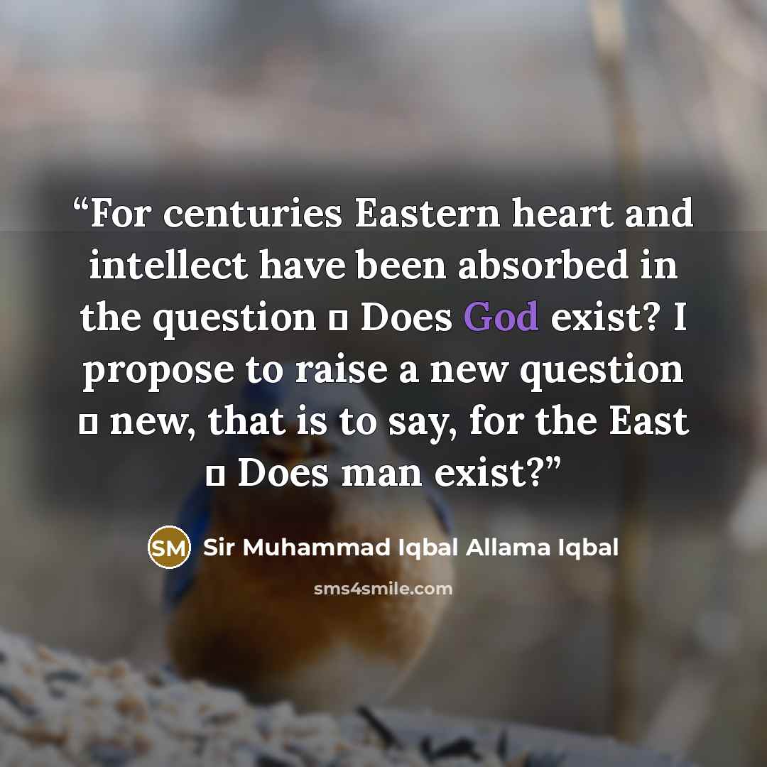 “For centuries Eastern heart and intellect have been absorbed in the question � Does God exist? I propose to raise a new question � new, that is to say, for the East � Does man exist?” quote by Sir Muhammad Iqbal Allama Iqbal