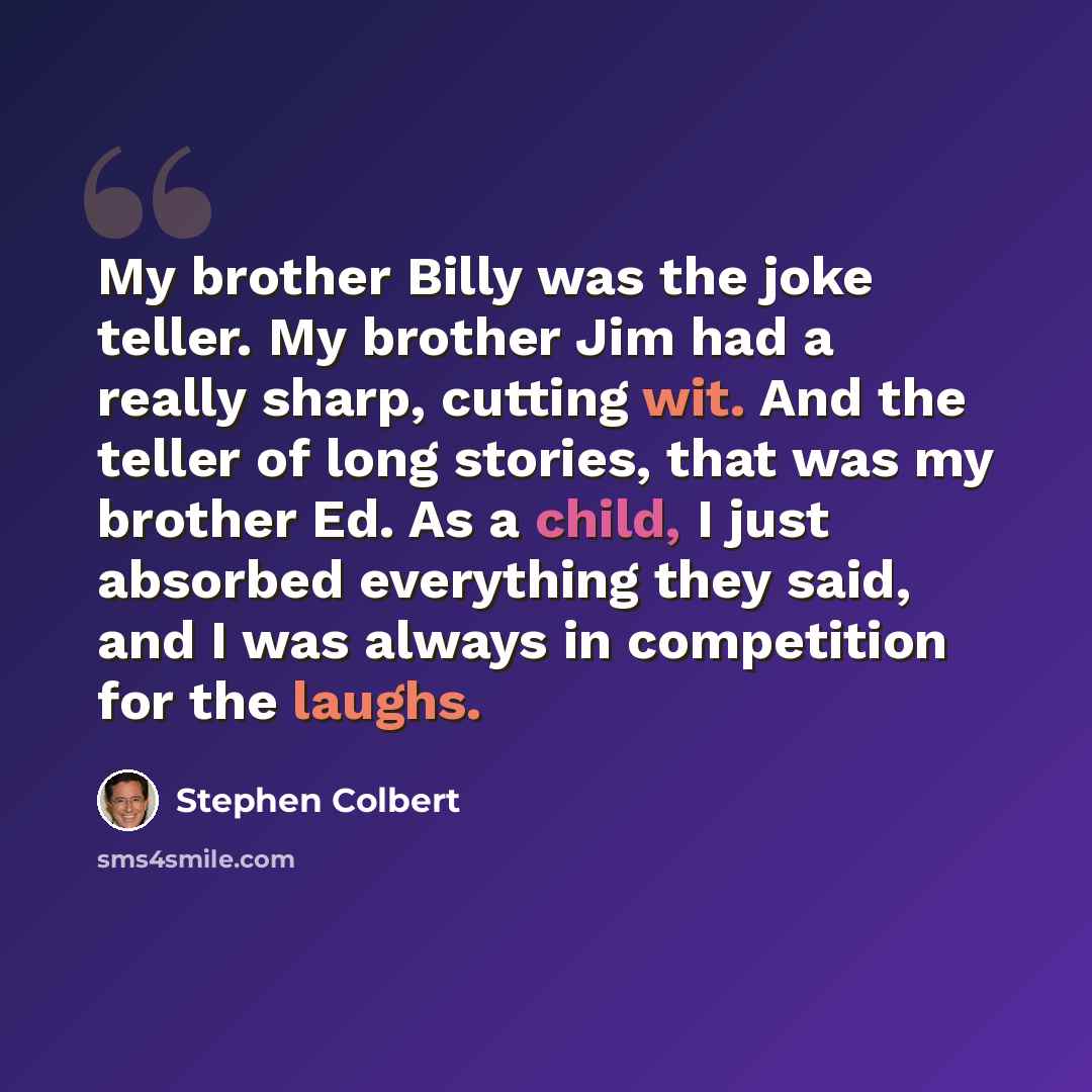 “My brother Billy was the joke teller. My brother Jim had a really sharp, cutting wit. And the teller of long stories, that was my brother Ed. As a child, I just absorbed everything they said, and I was always in competition for the laughs.” quote by Stephen Colbert