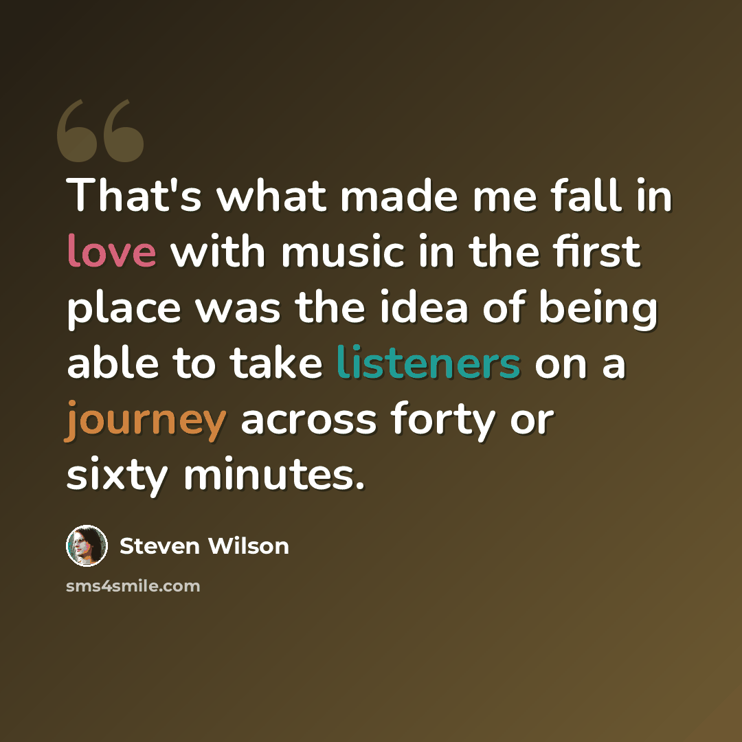 “That's what made me fall in love with music in the first place was the idea of being able to take listeners on a journey across forty or sixty minutes.” quote by Steven Wilson