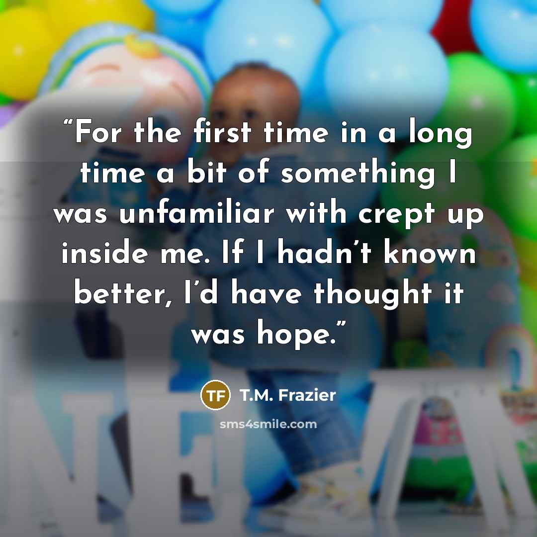 “For the first time in a long time a bit of something I was unfamiliar with crept up inside me. If I hadn’t known better, I’d have thought it was hope.” quote by T.M. Frazier