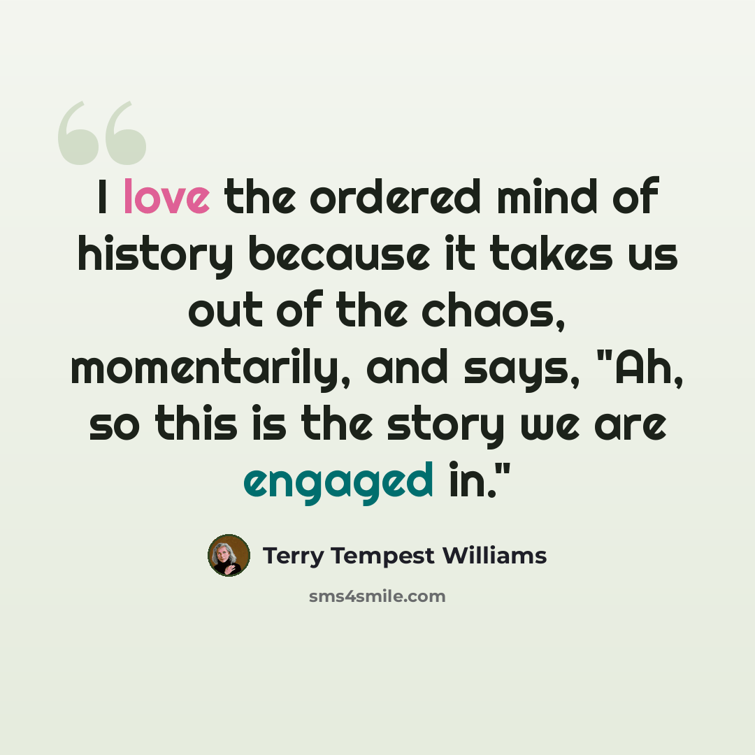“I love the ordered mind of history because it takes us out of the chaos, momentarily, and says, "Ah, so this is the story we are engaged in."” quote by Terry Tempest Williams