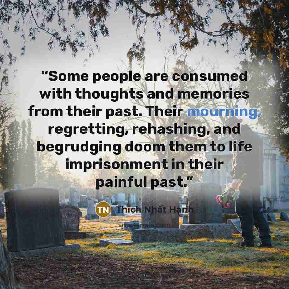 “Some people are consumed with thoughts and memories from their past. Their mourning, regretting, rehashing, and begrudging doom them to life imprisonment in their painful past.” quote by Thích Nhất Hạnh