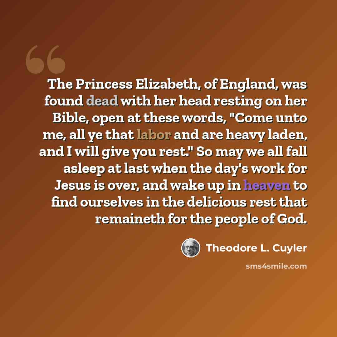 “The Princess Elizabeth, of England, was found dead with her head resting on her Bible, open at these words, "Come unto me, all ye that labor and are heavy laden, and I will give you rest." So may we all fall asleep at last when the day's work for Jesus is over, and wake up in heaven to find…” quote by Theodore L. Cuyler