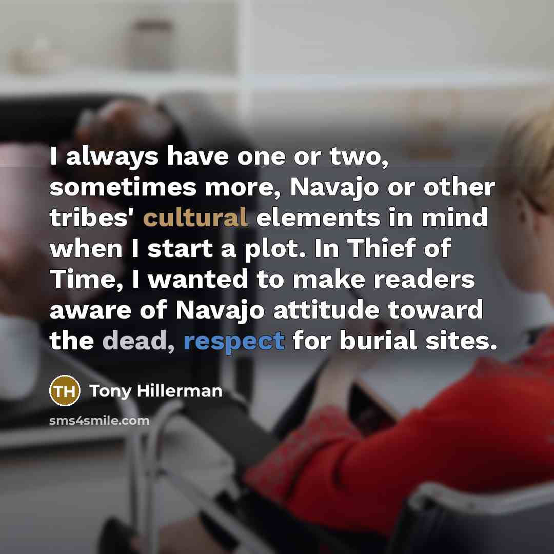 “I always have one or two, sometimes more, Navajo or other tribes' cultural elements in mind when I start a plot. In Thief of Time, I wanted to make readers aware of Navajo attitude toward the dead, respect for burial sites.” quote by Tony Hillerman