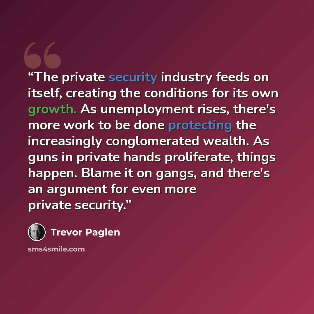 “The private security industry feeds on itself, creating the conditions for its own growth. As unemployment rises, there's more work to be done protecting the increasingly conglomerated wealth. As guns in private hands proliferate, things happen. Blame it on gangs, and there's an argument for even…” quote by Trevor Paglen