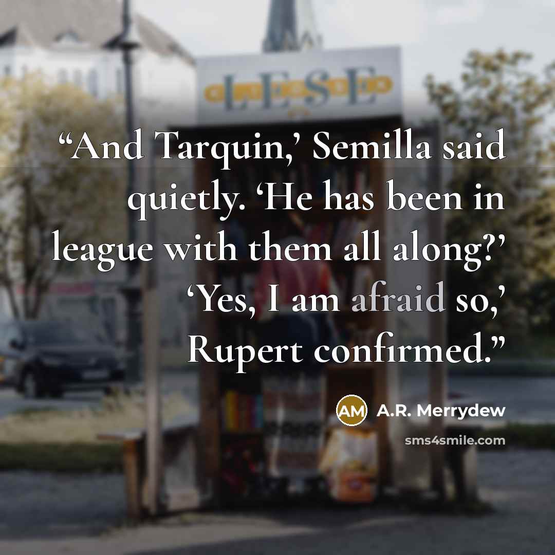 “And Tarquin,’ Semilla said quietly. ‘He has been in league with them all along?’ ‘Yes, I am afraid so,’ Rupert confirmed.” quote by A.R. Merrydew