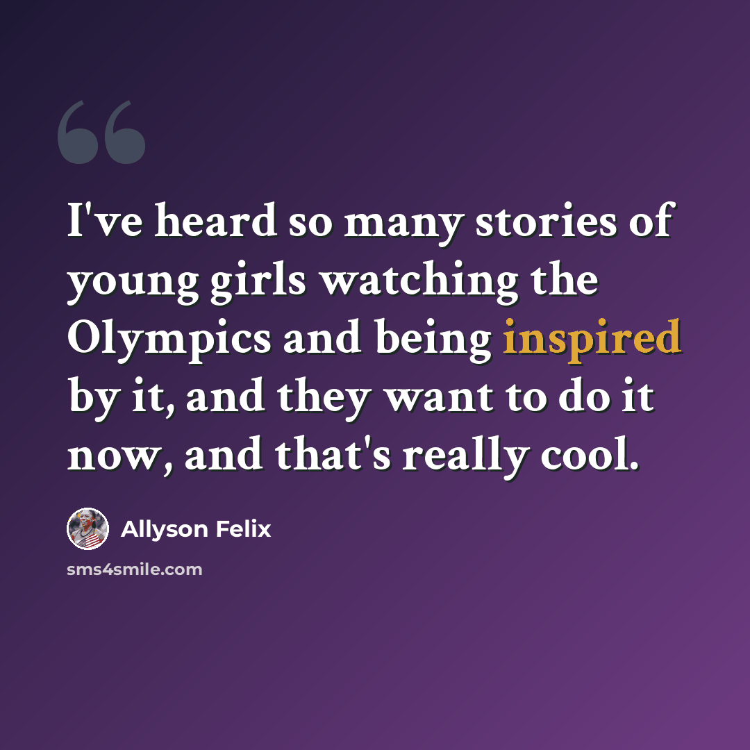 “I've heard so many stories of young girls watching the Olympics and being inspired by it, and they want to do it now, and that's really cool.” quote by Allyson Felix