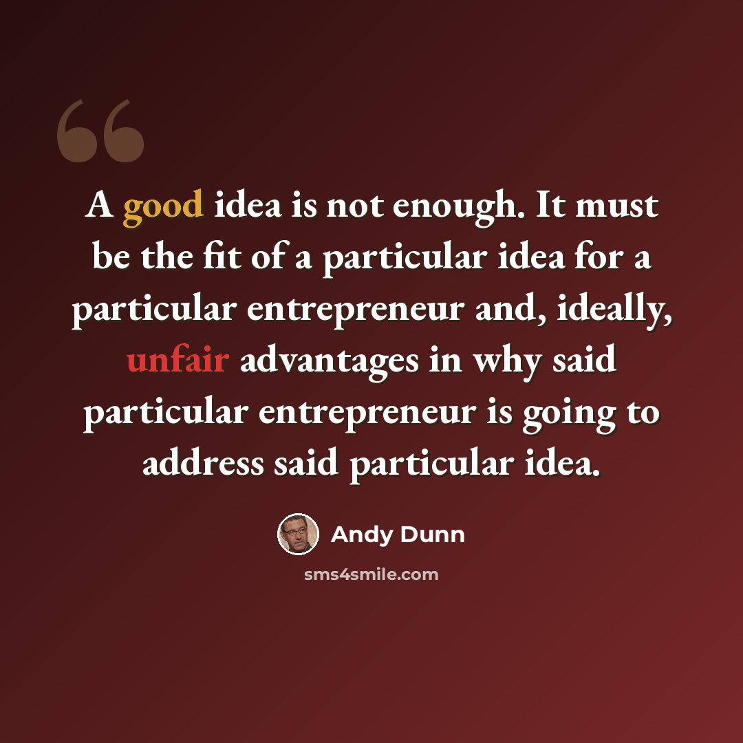 “A good idea is not enough. It must be the fit of a particular idea for a particular entrepreneur and, ideally, unfair advantages in why said particular entrepreneur is going to address said particular idea.” quote by Andy Dunn