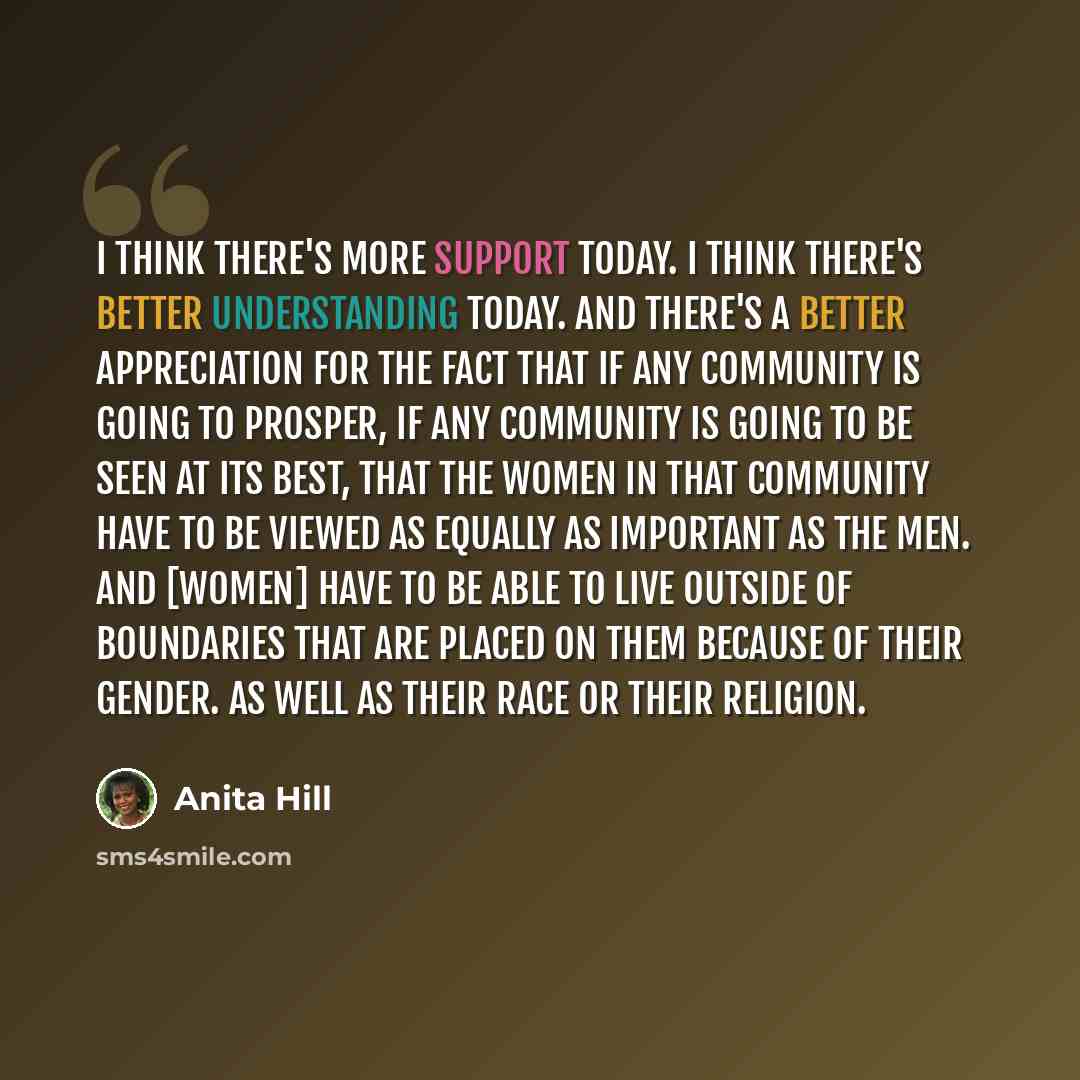 “I think there's more support today. I think there's better understanding today. And there's a better appreciation for the fact that if any community is going to prosper, if any community is going to be seen at its best, that the women in that community have to be viewed as equally as important as…” quote by Anita Hill