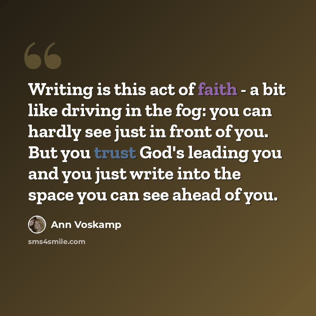 “Writing is this act of faith - a bit like driving in the fog: you can hardly see just in front of you. But you trust God's leading you and you just write into the space you can see ahead of you.” quote by Ann Voskamp