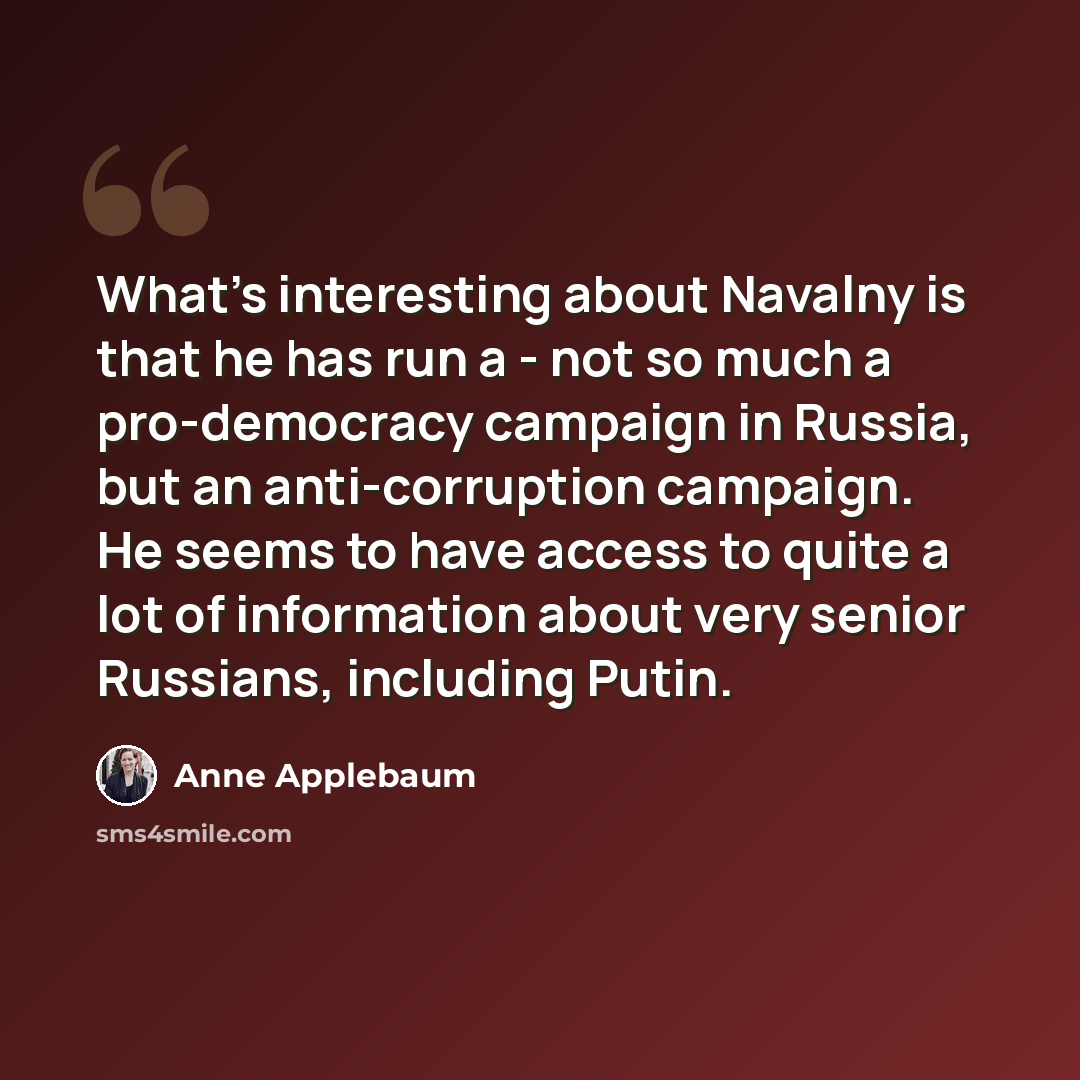 “What's interesting about Navalny is that he has run a - not so much a pro-democracy campaign in Russia, but an anti-corruption campaign. He seems to have access to quite a lot of information about very senior Russians, including Putin.” quote by Anne Applebaum