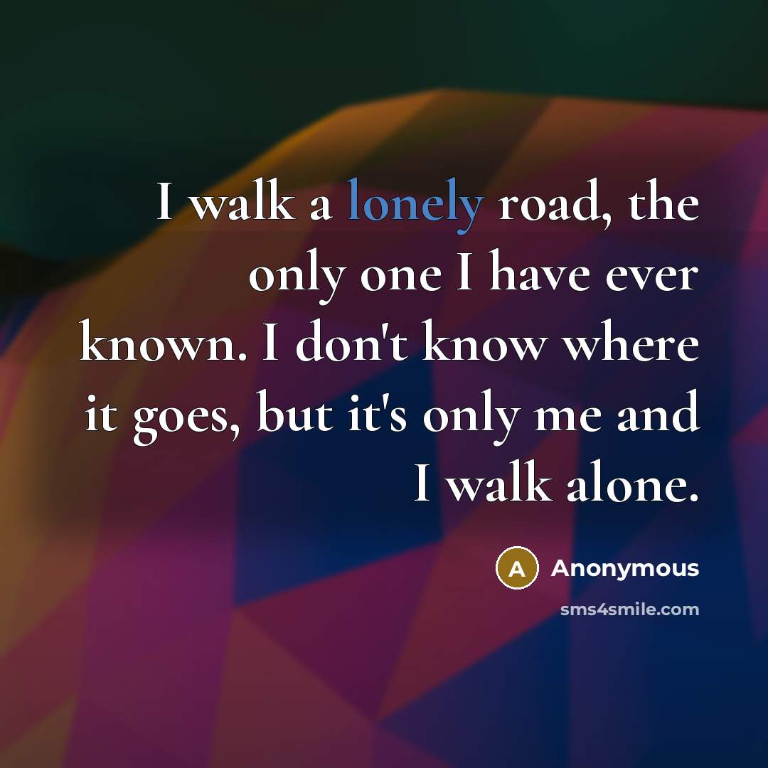 “I walk a lonely road, the only one I have ever known. I don't know where it goes, but it's only me and I walk alone.” quote by Anonymous
