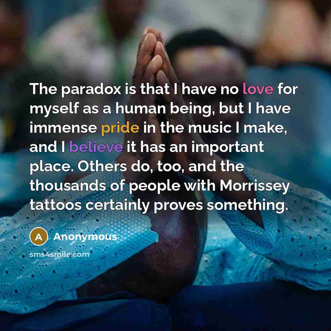“The paradox is that I have no love for myself as a human being, but I have immense pride in the music I make, and I believe it has an important place. Others do, too, and the thousands of people with Morrissey tattoos certainly proves something.” quote by Anonymous