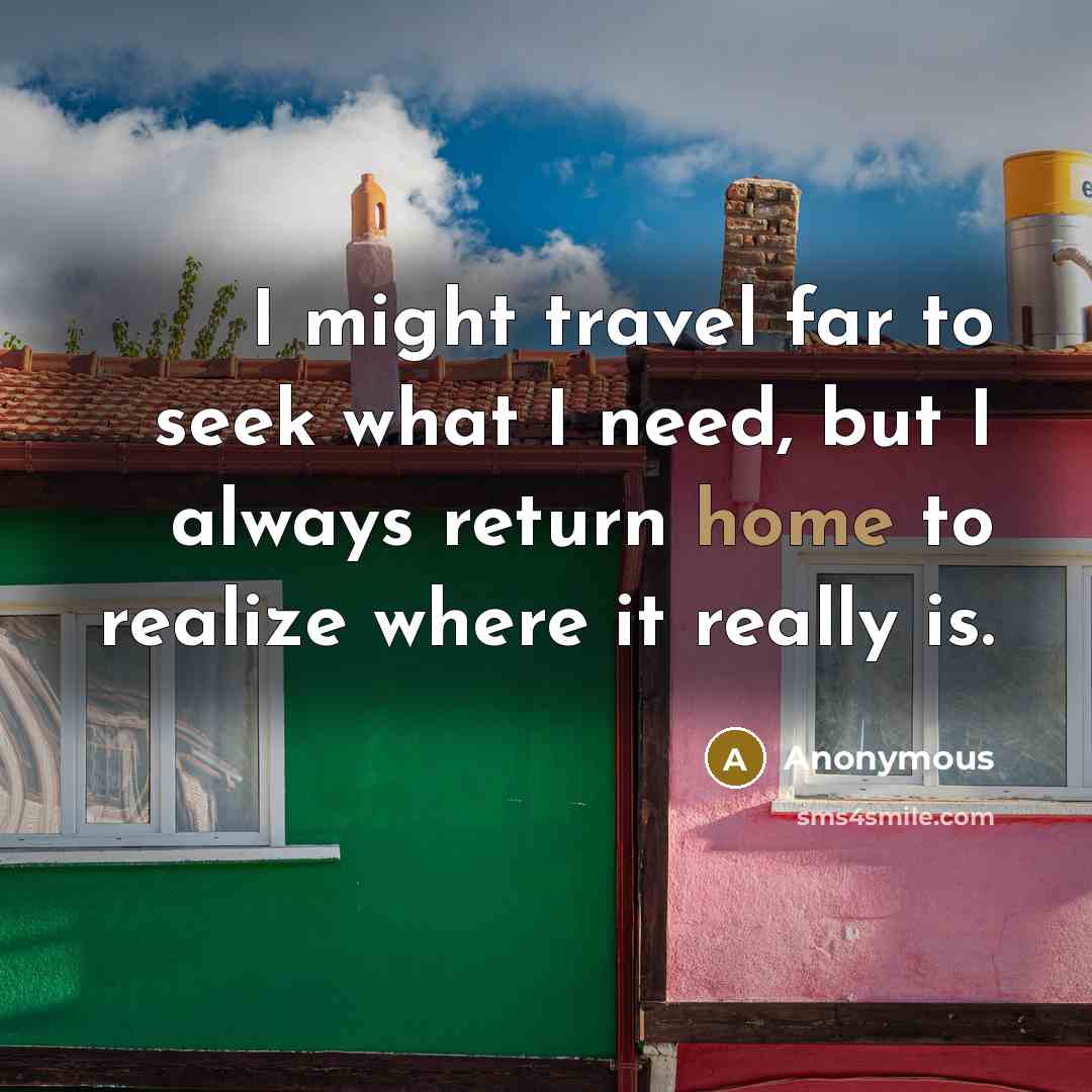 “I might travel far to seek what I need, but I always return home to realize where it really is.” quote by Anonymous