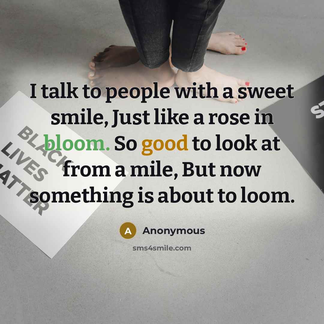 “I talk to people with a sweet smile, Just like a rose in bloom. So good to look at from a mile, But now something is about to loom.” quote by Anonymous