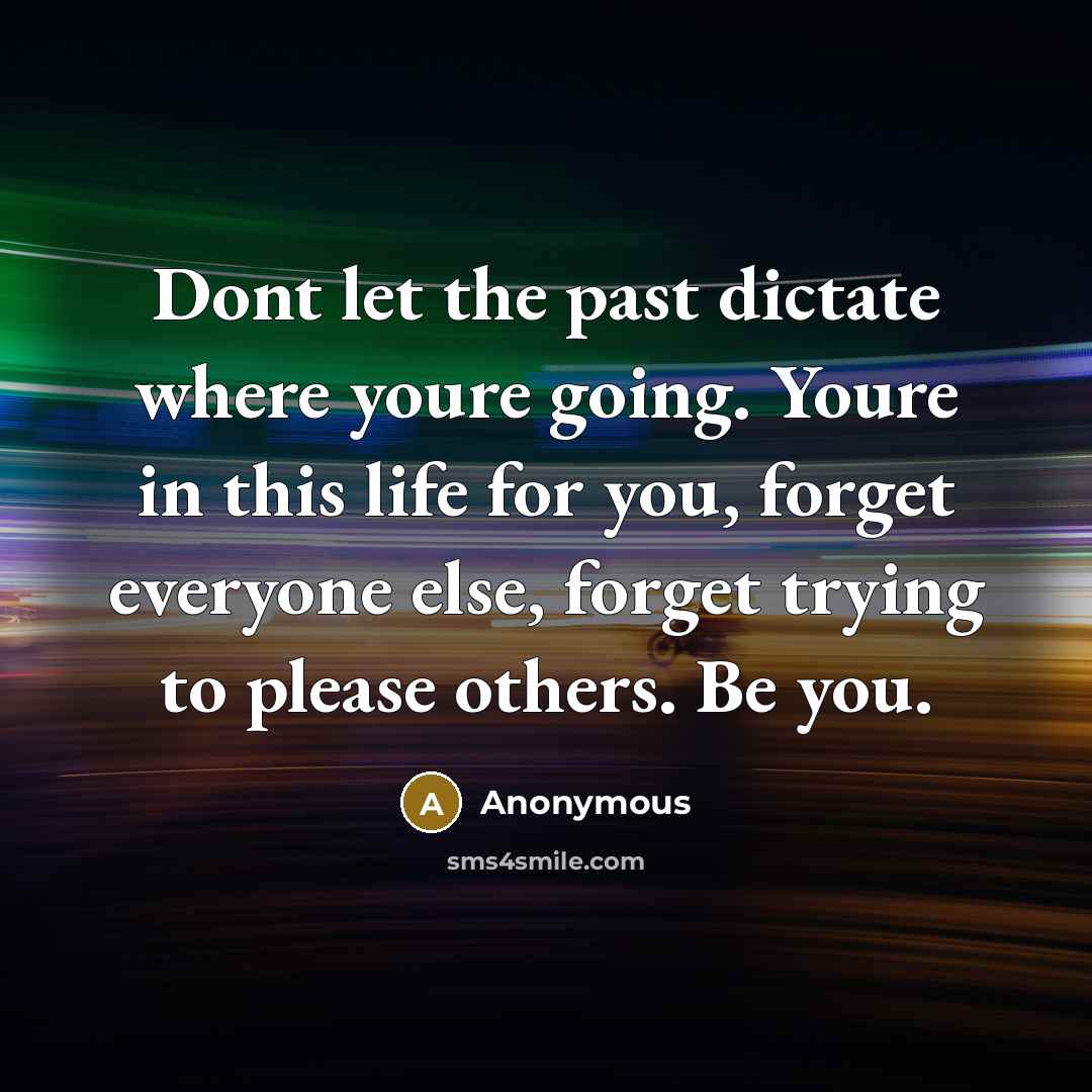 “Dont let the past dictate where youre going. Youre in this life for you, forget everyone else, forget trying to please others. Be you.” quote by Anonymous