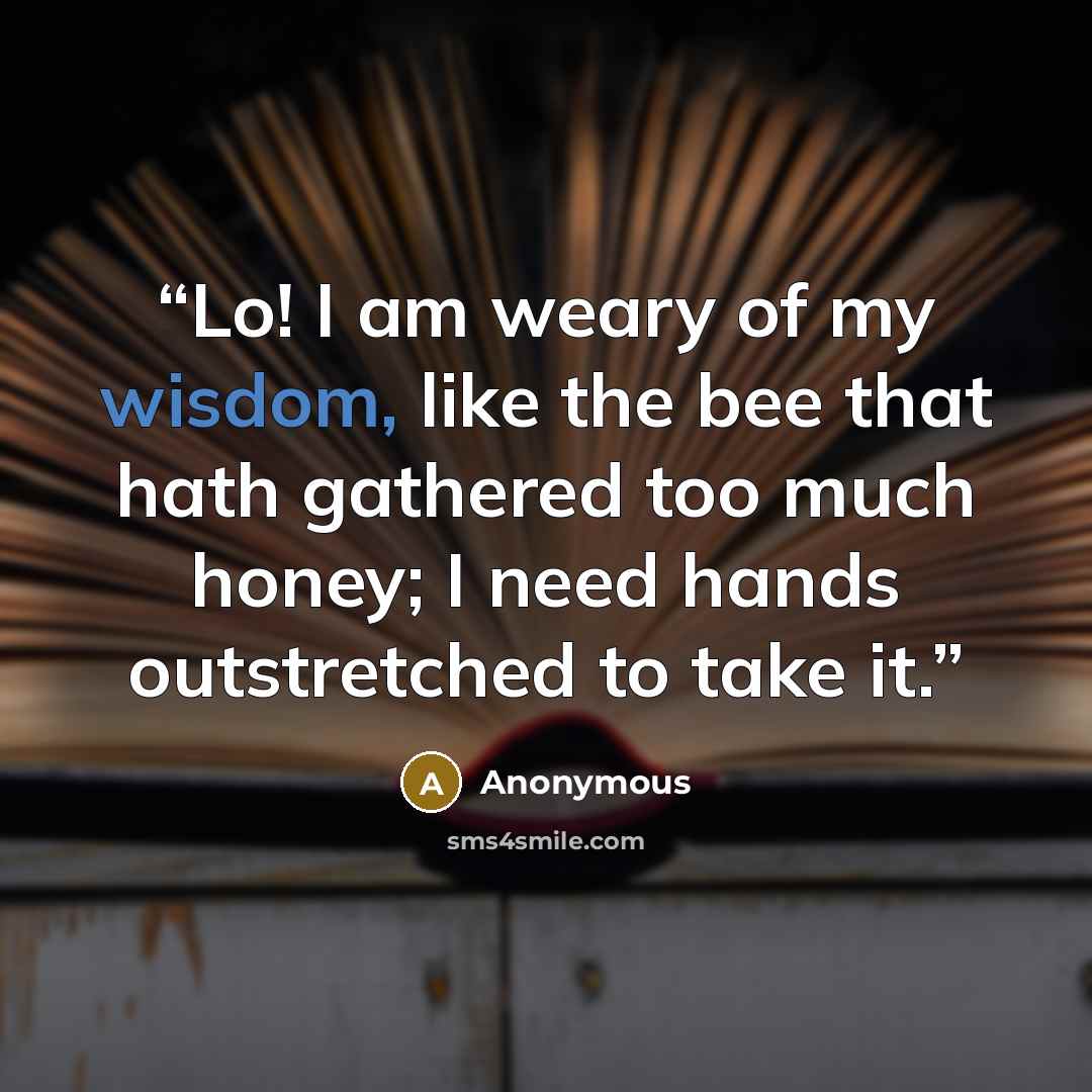 “Lo! I am weary of my wisdom, like the bee that hath gathered too much honey; I need hands outstretched to take it.” quote by Anonymous