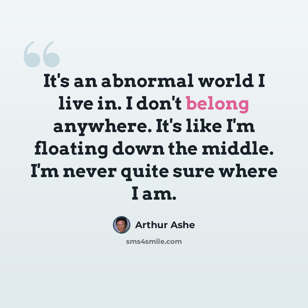“It's an abnormal world I live in. I don't belong anywhere. It's like I'm floating down the middle. I'm never quite sure where I am.” quote by Arthur Ashe